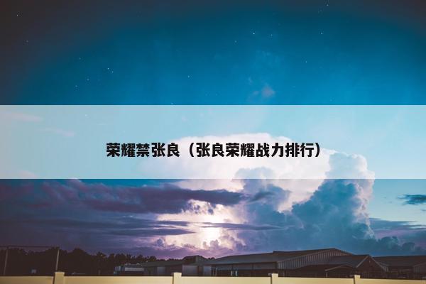 荣耀禁张良(张良荣耀战力排行) 荣耀禁张良(张良荣耀战力排行)