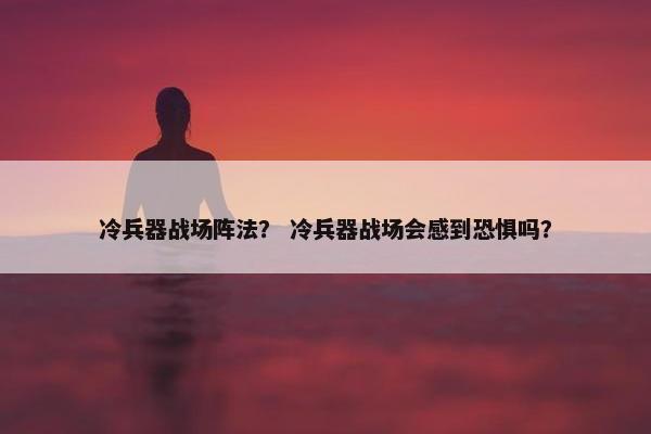 冷兵器战场阵法? 冷兵器战场会感到恐惧吗? 冷兵器战场阵法? 冷兵器战场会感到恐惧吗?
