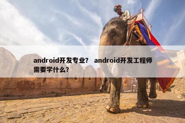 android开发专业？ android开发工程师需要学什么？