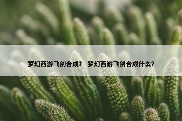 梦幻西游飞剑合成? 梦幻西游飞剑合成什么? 梦幻西游飞剑合成? 梦幻西游飞剑合成什么?