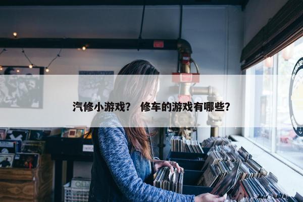 汽修小游戏？ 修车的游戏有哪些？