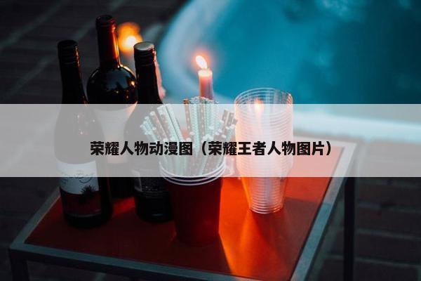 荣耀人物动漫图(荣耀王者人物图片) 荣耀人物动漫图(荣耀王者人物图片)