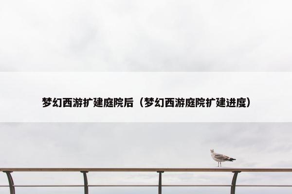 梦幻西游扩建庭院后(梦幻西游庭院扩建进度) 梦幻西游扩建庭院后(梦幻西游庭院扩建进度)