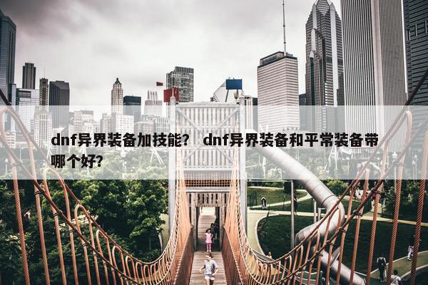 dnf异界装备加技能? dnf异界装备和平常装备带哪个好? dnf异界装备加技能? dnf异界装备和平常装备带哪个好?