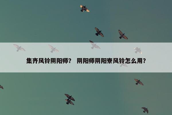 集齐风铃阴阳师? 阴阳师阴阳寮风铃怎么用? 集齐风铃阴阳师? 阴阳师阴阳寮风铃怎么用?