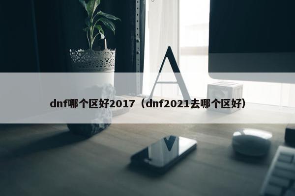 dnf哪个区好2017(dnf2021去哪个区好) dnf哪个区好2017(dnf2021去哪个区好)