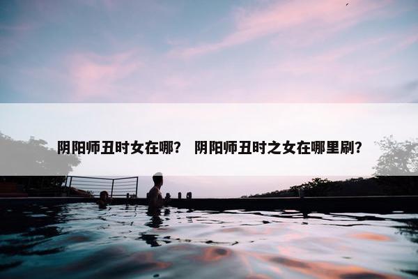 阴阳师丑时女在哪? 阴阳师丑时之女在哪里刷? 阴阳师丑时女在哪? 阴阳师丑时之女在哪里刷?