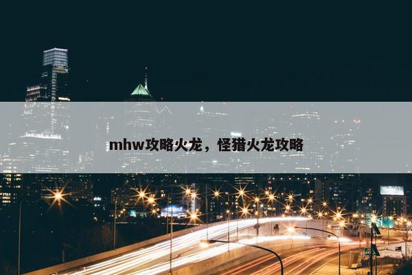 mhw攻略火龙,怪猎火龙攻略 mhw攻略火龙,怪猎火龙攻略