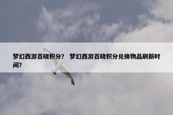 梦幻西游百晓积分? 梦幻西游百晓积分兑换物品刷新时间? 梦幻西游百晓积分? 梦幻西游百晓积分兑换物品刷新时间?