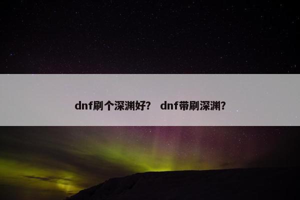 dnf刷个深渊好？ dnf带刷深渊？