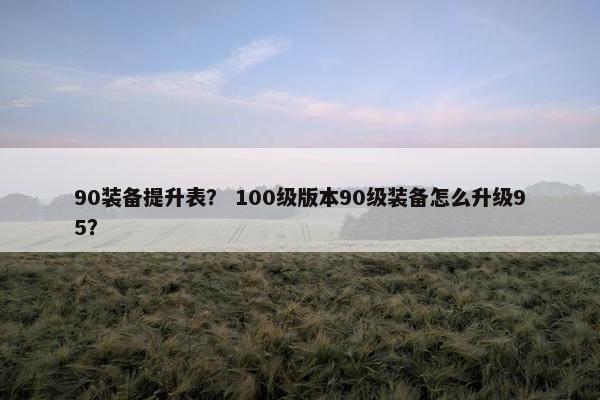 90装备提升表？ 100级版本90级装备怎么升级95？